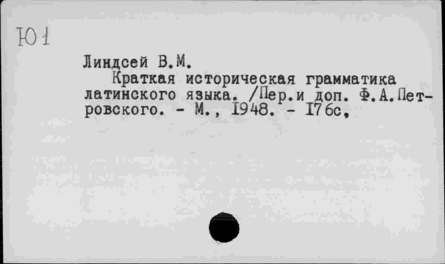 ﻿Ю1
Линдсей В.М.
Краткая историческая грамматика латинского языка. /Лер.и доп. Ф.А.Петровского. - М., 1948. - 176с,